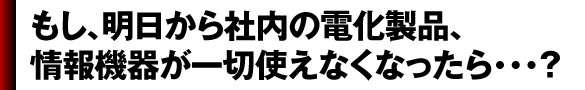 もし、明日から社内の電化製品、 情報機器が一切使えなくなったら・・・