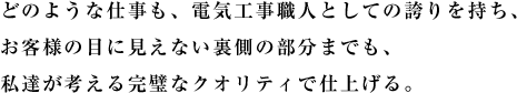 どのような仕事も、電気工事職人としての誇りを持ち、お客様の目に見えない裏側の部分までも、私達が考える完璧なクオリティで仕上げる。