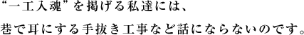 “一工入魂”を掲げる私達には、巷で耳にする手抜き工事など話にならないのです。