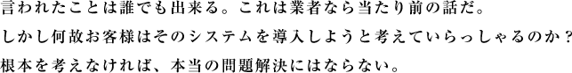 言われたことは誰でも出来る。これは業者なら当たり前の話だ。しかし何故お客様はそのシステムを導入しようと考えていらっしゃるのか？根本を考えなければ、本当の問題解決にはならない。