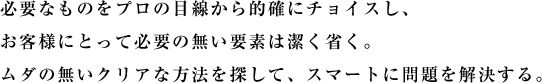 必要なものをプロの目線から的確にチョイスし、お客様にとって必要の無い要素は潔く省く。ムダの無いクリアな方法を探して、スマートに問題を解決する。