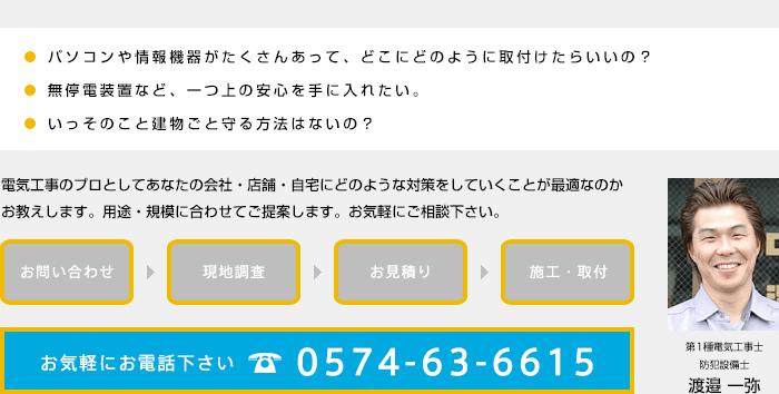 電気工事のプロとしてあなたの会社・店舗・自宅にどのような対策をしていくことが最適なのかお教えします。用途・規模に合わせてご提案します。お気軽にご相談下さい。