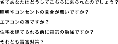 さてあなたはどうしてこちらに来られたのでしょう？照明やコンセントの具合が悪いですか？エアコンの事ですか？住宅を建てられる前に電気の勉強ですか？それとも雷害対策？