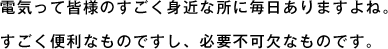 電気って皆様のすごく身近な所に毎日ありますよね。すごく便利なものですし、必要不可欠なものです。