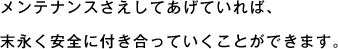 メンテナンスさえしてあげていれば、末永く安全に付き合っていくことができます。