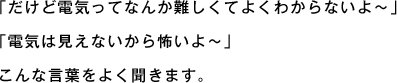 「だけど電気ってなんか難しくてよくわからないよ～」「電気は見えないから怖いよ～」こんな言葉をよく聞きます。