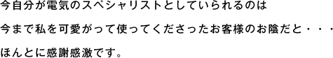 今自分が電気のスペシャリストとしていられるのは今まで私を可愛がって使ってくださったお客様のお陰だと・・・ほんとに感謝感激です。