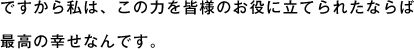 ですから私は、この力を皆様のお役に立てられたならば最高の幸せなんです。