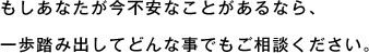 もしあなたが今不安なことがあるなら、一歩踏み出してどんな事でもご相談ください。